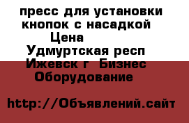 пресс для установки кнопок с насадкой › Цена ­ 1 600 - Удмуртская респ., Ижевск г. Бизнес » Оборудование   